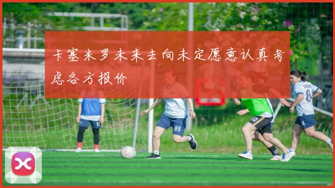 卡塞米罗未来去向未定愿意认真考虑各方报价