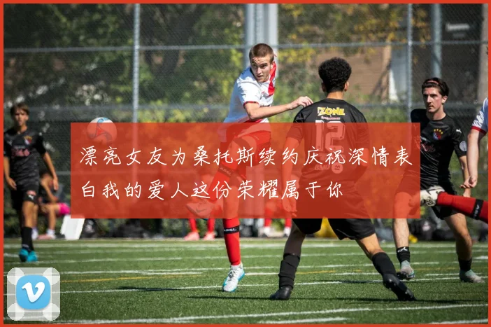 漂亮女友为桑托斯续约庆祝深情表白我的爱人这份荣耀属于你