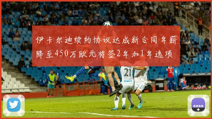 伊卡尔迪续约协议达成新合同年薪降至450万欧元将签2年加1年选项