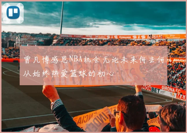 曾凡博感恩NBA机会无论未来何去何从始终热爱篮球的初心