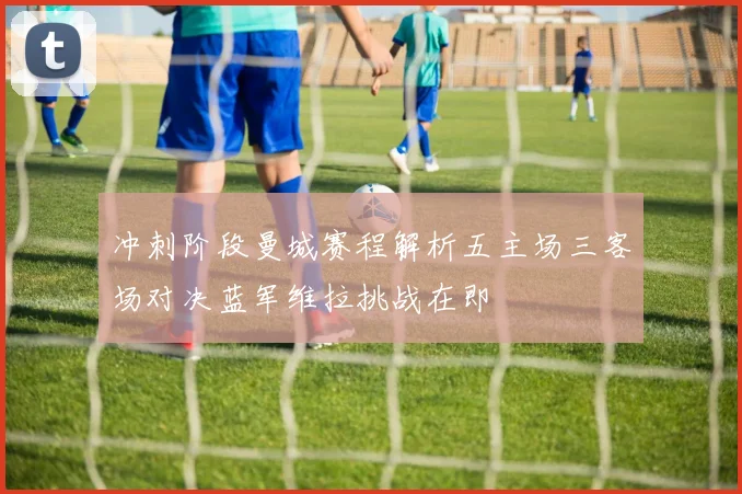冲刺阶段曼城赛程解析五主场三客场对决蓝军维拉挑战在即