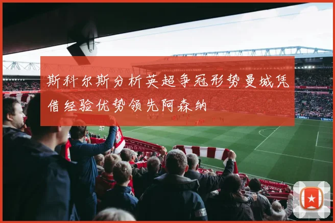 斯科尔斯分析英超争冠形势曼城凭借经验优势领先阿森纳