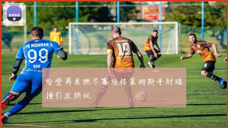 哈登再度燃尽赛场格莱姆斯手肘碰撞引发热议