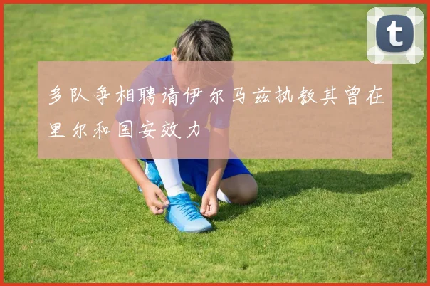 多队争相聘请伊尔马兹执教其曾在里尔和国安效力