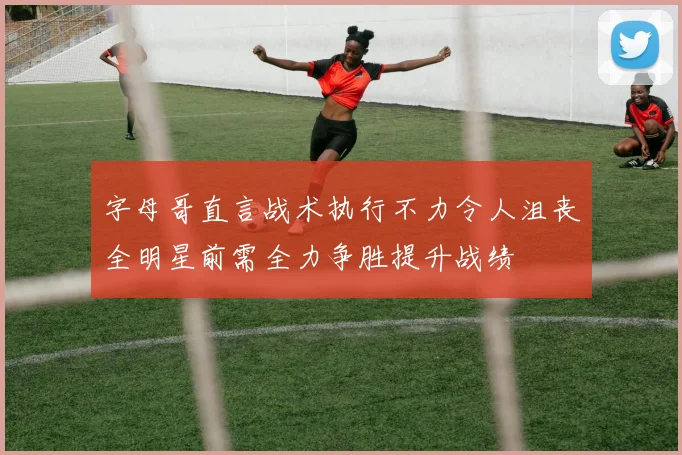 字母哥直言战术执行不力令人沮丧全明星前需全力争胜提升战绩
