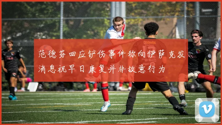 范德芬回应铲伤事件称向伊萨克发消息祝早日康复并非故意行为