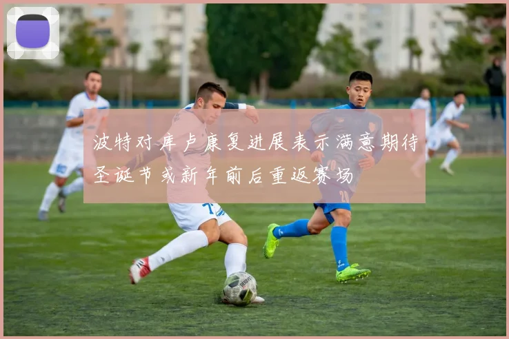 波特对库卢康复进展表示满意期待圣诞节或新年前后重返赛场