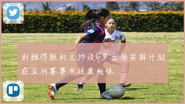 利雅得胜利主帅谈C罗出场安排计划在亚洲赛事中适度轮休