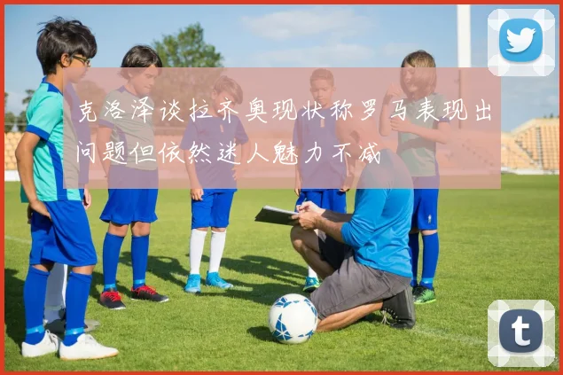 克洛泽谈拉齐奥现状称罗马表现出问题但依然迷人魅力不减
