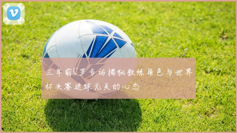 三年前C罗专访揭秘教练角色与世界杯决赛进球无关的心态