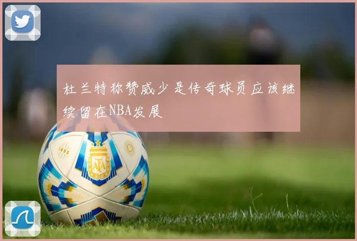 杜兰特称赞威少是传奇球员应该继续留在NBA发展