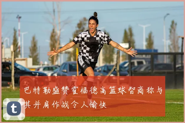 巴特勒盛赞霍福德高篮球智商称与其并肩作战令人愉快