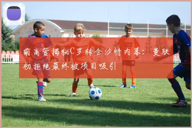 前高管揭秘C罗转会沙特内幕：曼联初拒绝最终被项目吸引