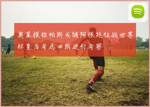 奥莱报称帕斯或随阿根廷征战世界杯皇马考虑回购进行考察