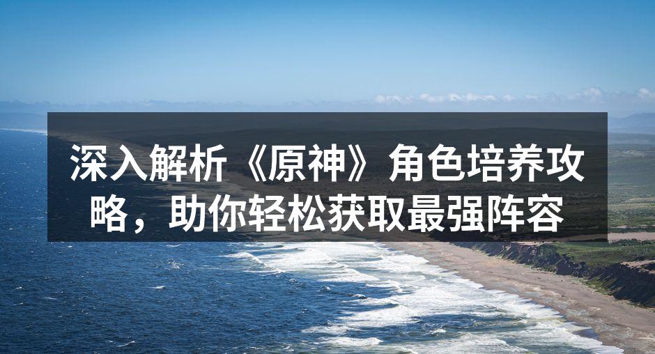 深入解析《原神》角色培养攻略，助你轻松获